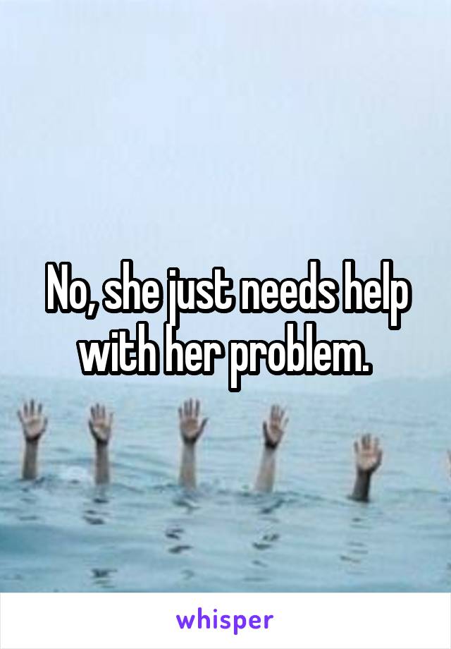 No, she just needs help with her problem. 