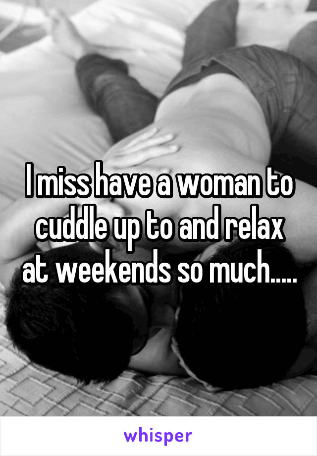 I miss have a woman to cuddle up to and relax at weekends so much.....