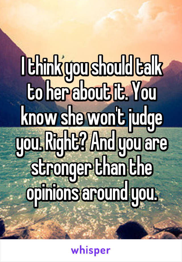 I think you should talk to her about it. You know she won't judge you. Right? And you are stronger than the opinions around you.