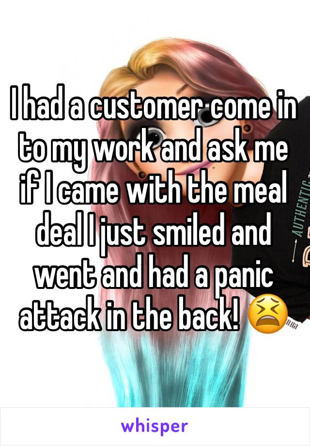 I had a customer come in to my work and ask me if I came with the meal deal I just smiled and went and had a panic attack in the back! 😫
