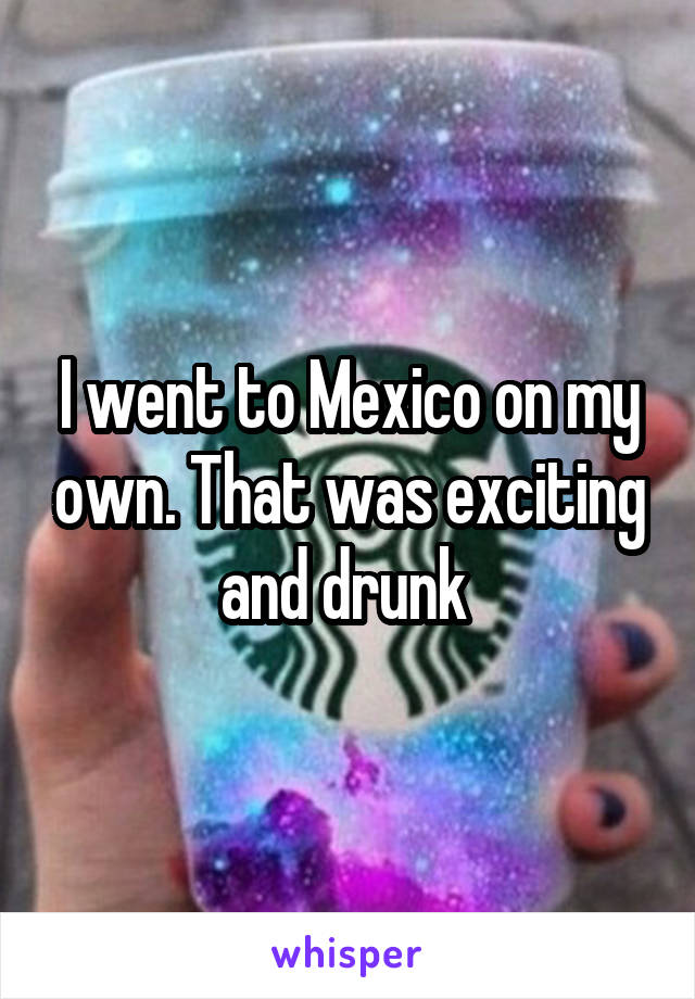 I went to Mexico on my own. That was exciting and drunk 