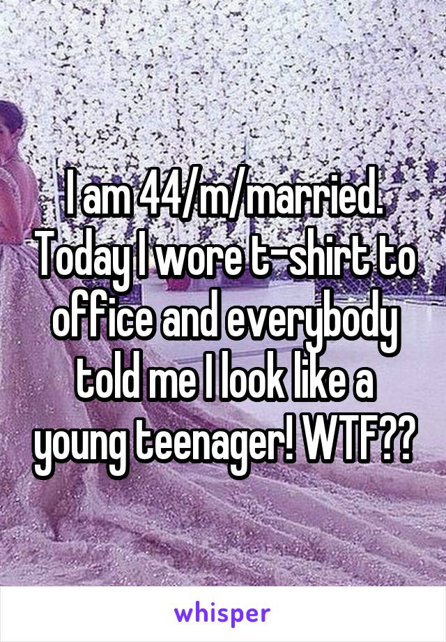 I am 44/m/married. Today I wore t-shirt to office and everybody told me I look like a young teenager! WTF??