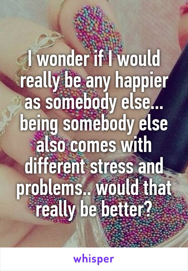 I wonder if I would really be any happier as somebody else... being somebody else also comes with different stress and problems.. would that really be better?