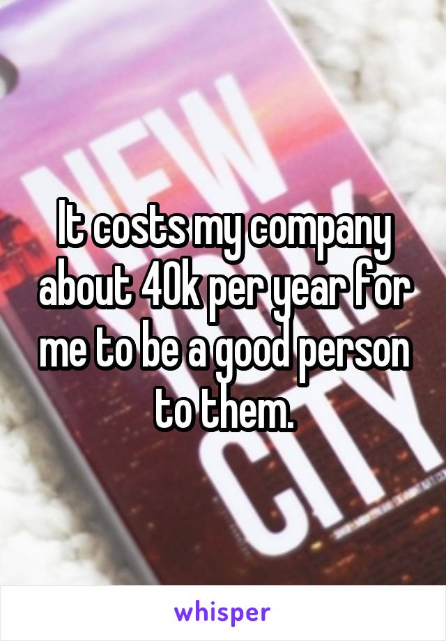 It costs my company about 40k per year for me to be a good person to them.