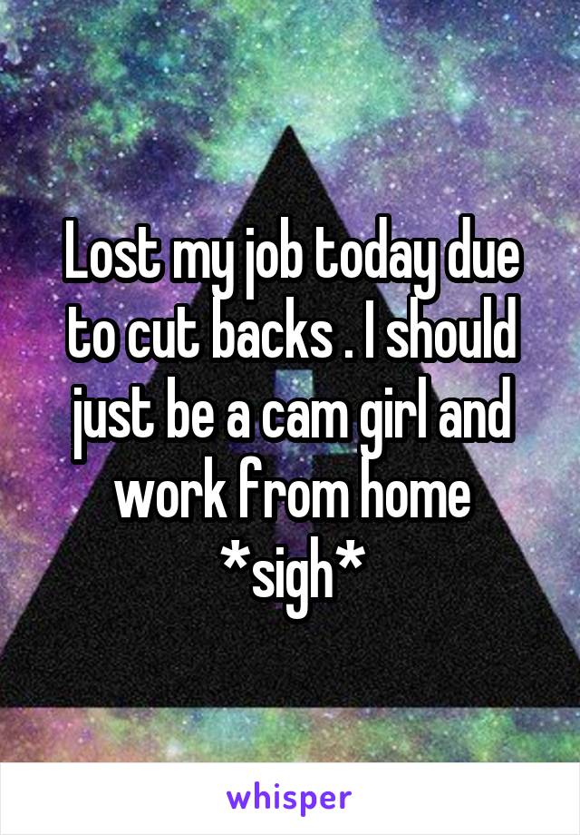 Lost my job today due to cut backs . I should just be a cam girl and work from home *sigh*