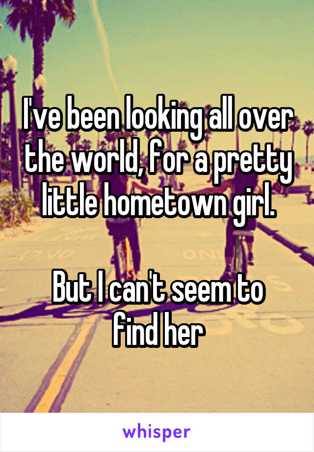 I've been looking all over the world, for a pretty little hometown girl.

But I can't seem to find her