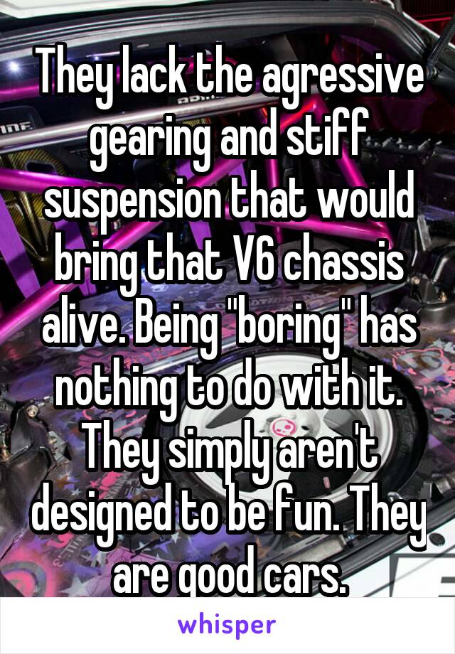 They lack the agressive gearing and stiff suspension that would bring that V6 chassis alive. Being "boring" has nothing to do with it. They simply aren't designed to be fun. They are good cars.