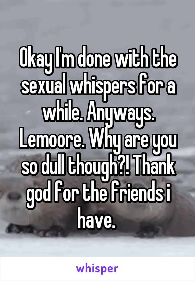 Okay I'm done with the sexual whispers for a while. Anyways. Lemoore. Why are you so dull though?! Thank god for the friends i have. 