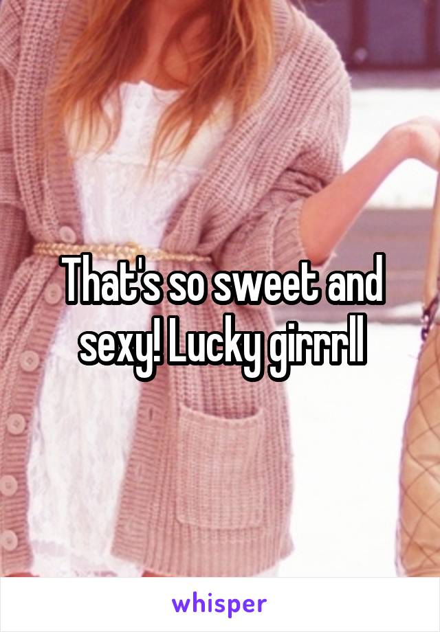 That's so sweet and sexy! Lucky girrrll