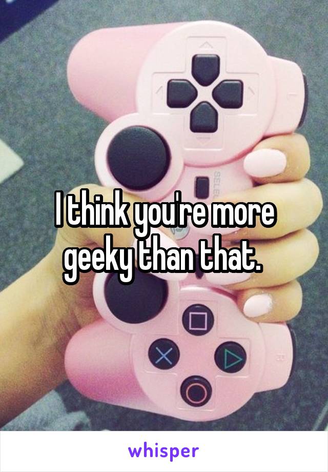 I think you're more geeky than that. 