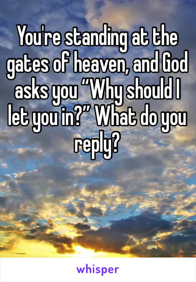 You're standing at the gates of heaven, and God asks you “Why should I let you in?” What do you reply?