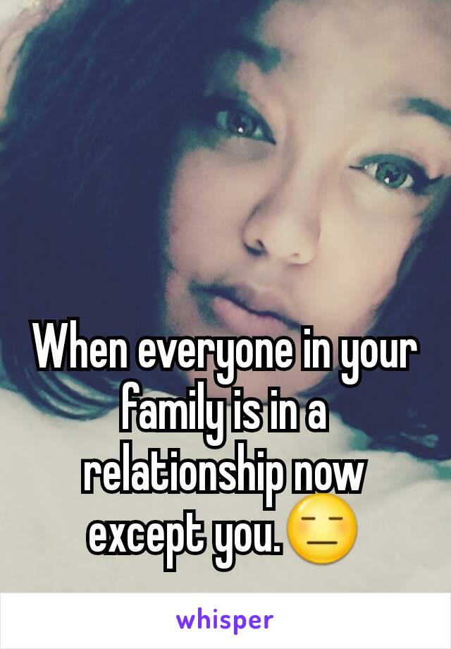 When everyone in your family is in a relationship now except you.😑