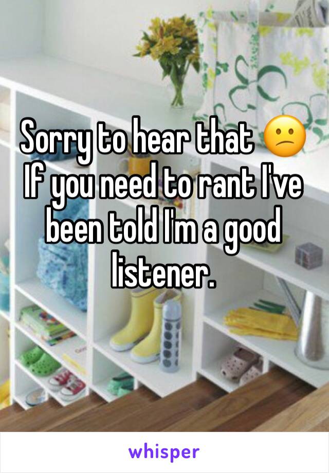 Sorry to hear that 😕
If you need to rant I've been told I'm a good listener.