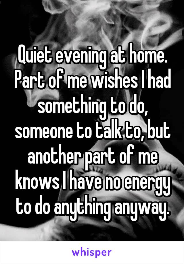 Quiet evening at home. Part of me wishes I had something to do, someone to talk to, but another part of me knows I have no energy to do anything anyway.