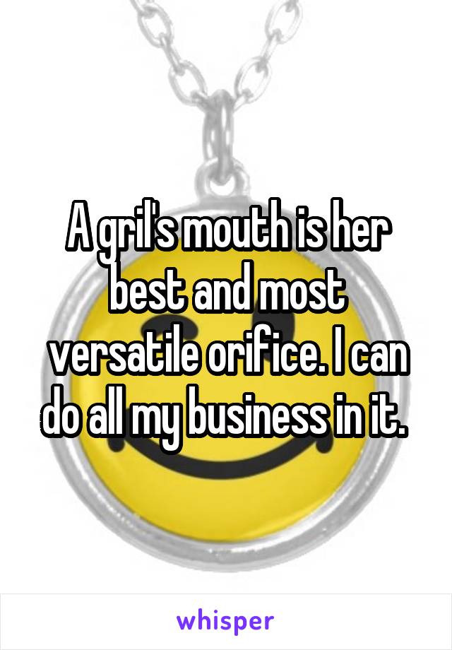 A gril's mouth is her best and most versatile orifice. I can do all my business in it. 