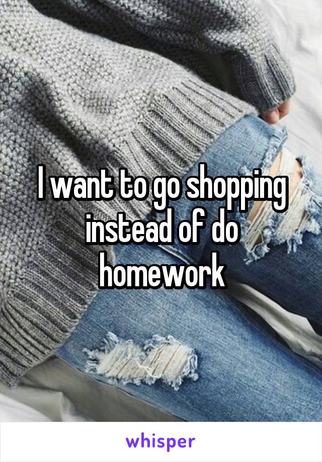 I want to go shopping instead of do homework