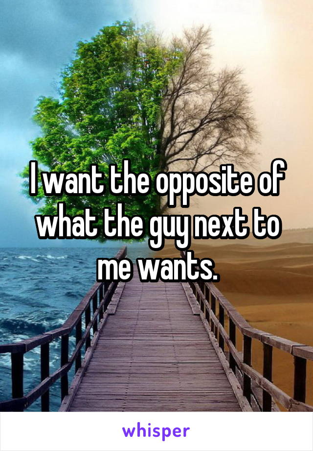 I want the opposite of what the guy next to me wants.