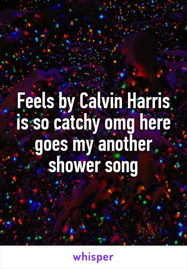 Feels by Calvin Harris is so catchy omg here goes my another shower song