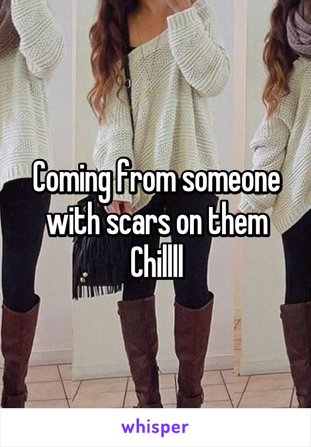 Coming from someone with scars on them
Chillll