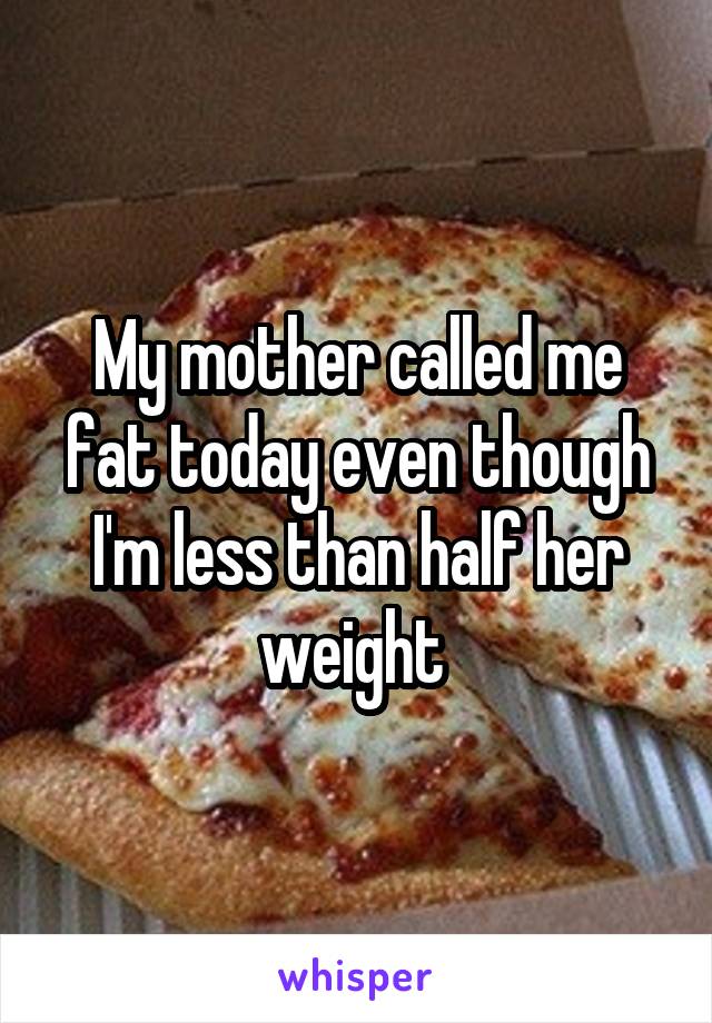 My mother called me fat today even though I'm less than half her weight 