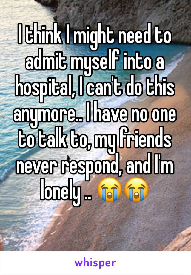 I think I might need to admit myself into a hospital, I can't do this anymore.. I have no one to talk to, my friends never respond, and I'm lonely .. 😭😭