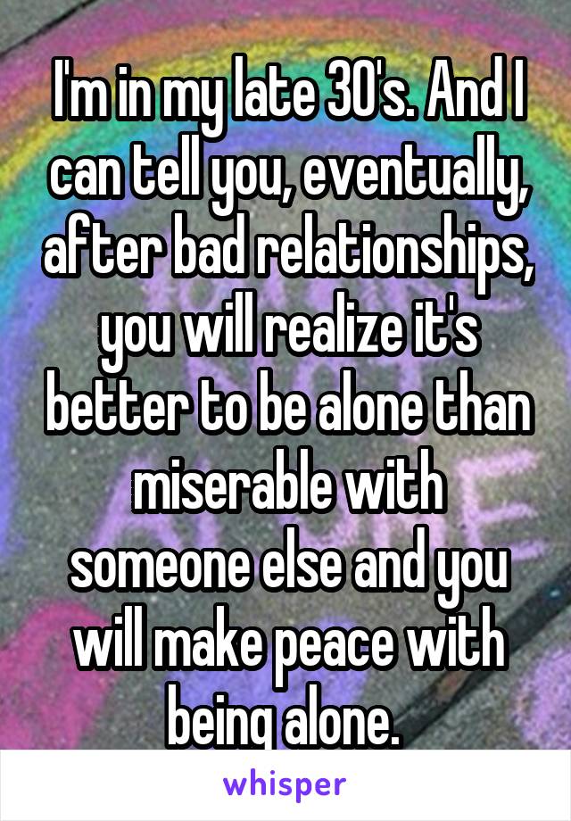 I'm in my late 30's. And I can tell you, eventually, after bad relationships, you will realize it's better to be alone than miserable with someone else and you will make peace with being alone. 