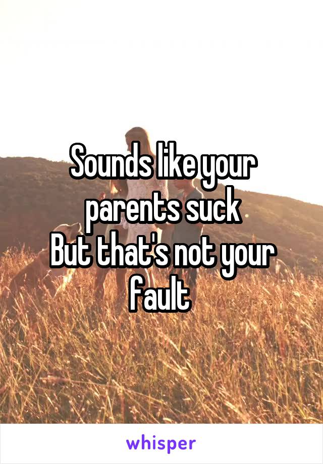 Sounds like your parents suck
But that's not your fault 