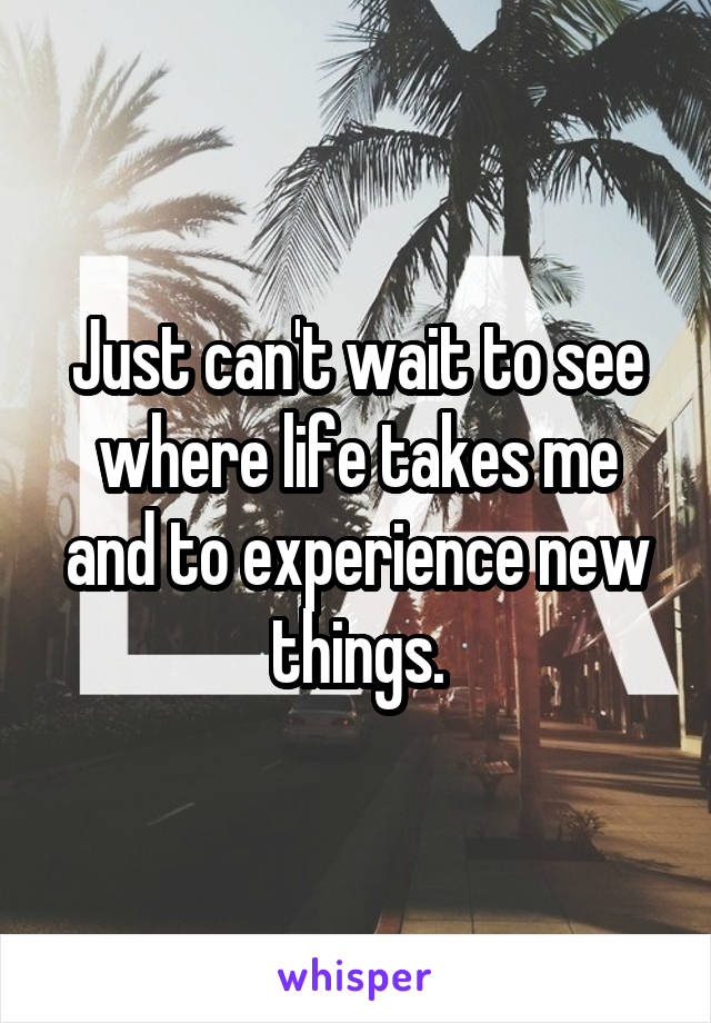 Just can't wait to see where life takes me and to experience new things.