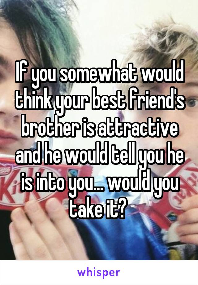 If you somewhat would think your best friend's brother is attractive and he would tell you he is into you... would you take it? 