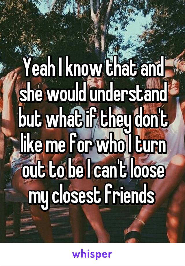 Yeah I know that and she would understand but what if they don't like me for who I turn out to be I can't loose my closest friends 