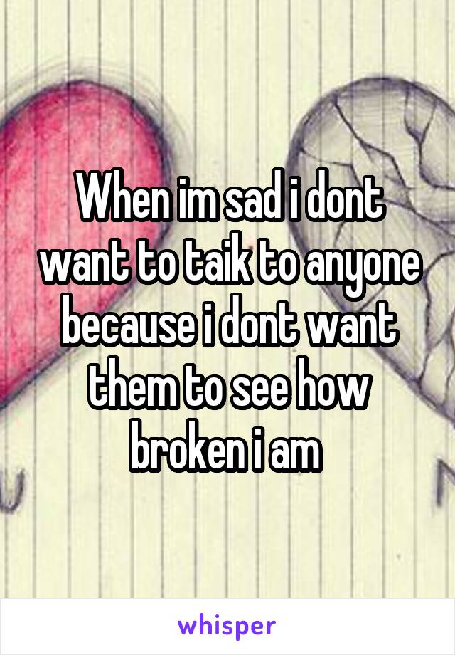 When im sad i dont want to taik to anyone because i dont want them to see how broken i am 