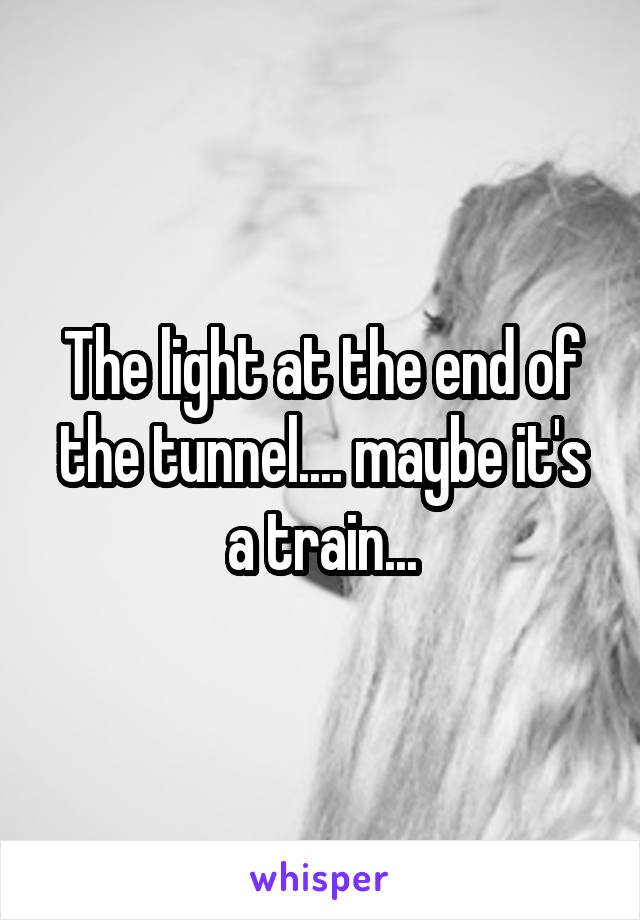The light at the end of the tunnel.... maybe it's a train...