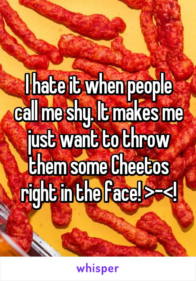 I hate it when people call me shy. It makes me just want to throw them some Cheetos right in the face! >-<!