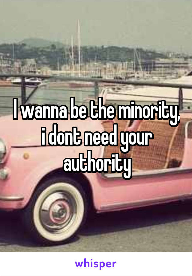 I wanna be the minority, i dont need your authority