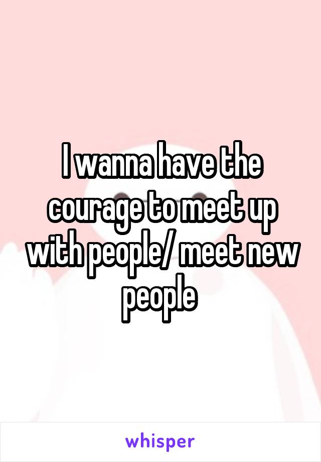 I wanna have the courage to meet up with people/ meet new people 