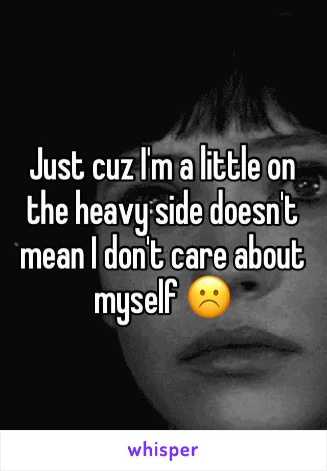 Just cuz I'm a little on the heavy side doesn't mean I don't care about myself ☹️