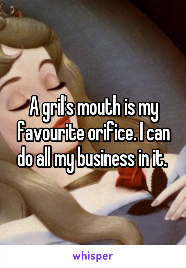 A gril's mouth is my favourite orifice. I can do all my business in it. 