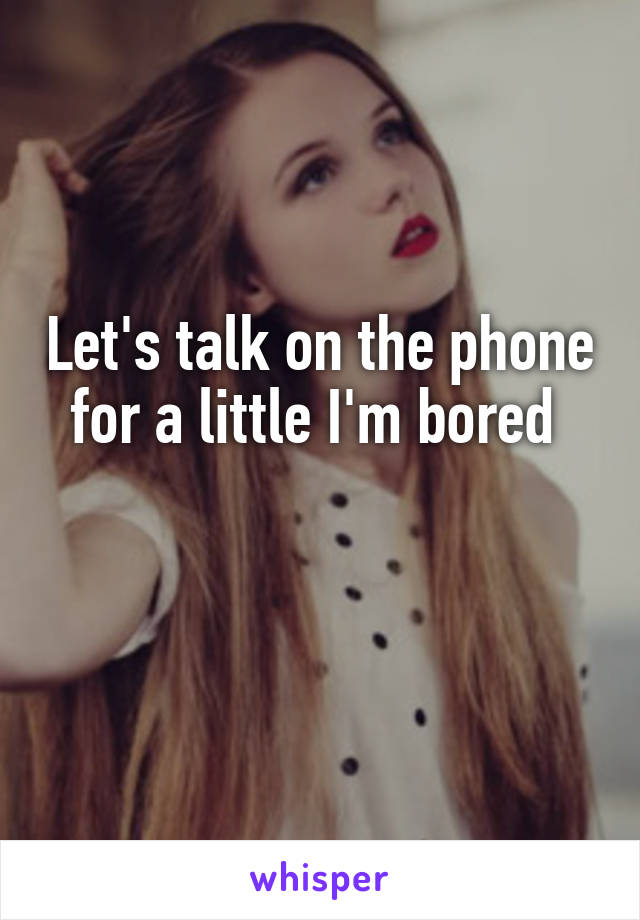Let's talk on the phone for a little I'm bored 

