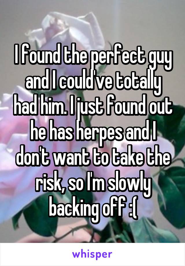 I found the perfect guy and I could've totally had him. I just found out he has herpes and I don't want to take the risk, so I'm slowly backing off :(
