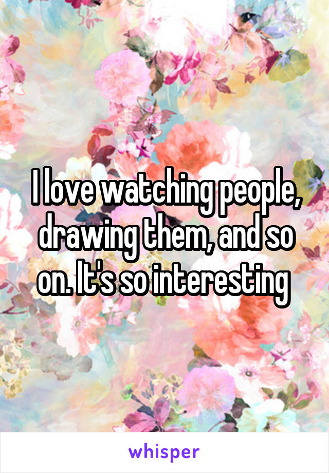 I love watching people, drawing them, and so on. It's so interesting 