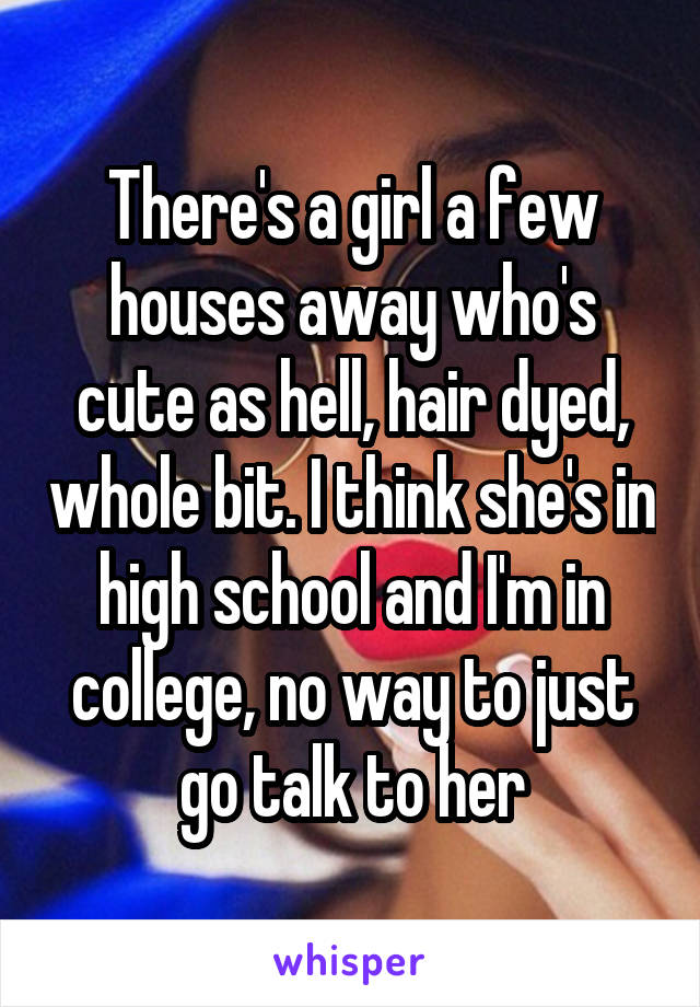 There's a girl a few houses away who's cute as hell, hair dyed, whole bit. I think she's in high school and I'm in college, no way to just go talk to her