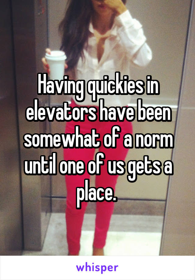 Having quickies in elevators have been somewhat of a norm until one of us gets a place. 