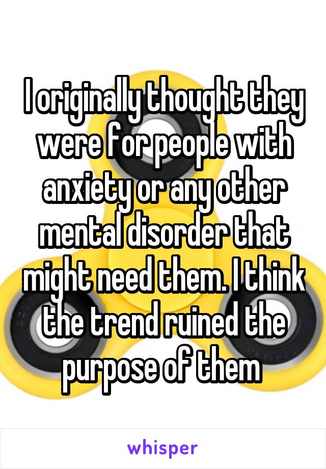 I originally thought they were for people with anxiety or any other mental disorder that might need them. I think the trend ruined the purpose of them 