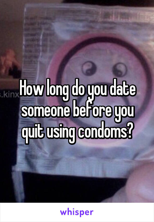 How long do you date someone before you quit using condoms?