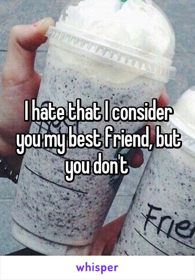 I hate that I consider you my best friend, but you don't 