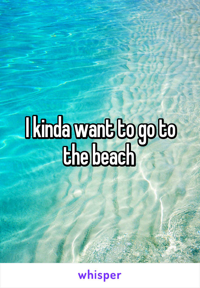 I kinda want to go to the beach 