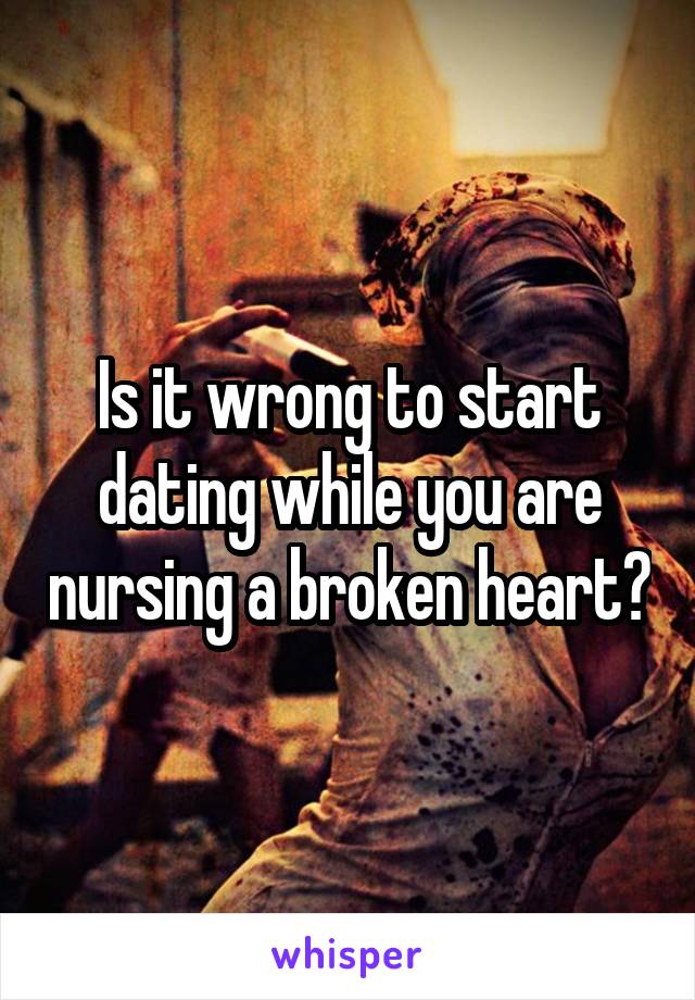 Is it wrong to start dating while you are nursing a broken heart?