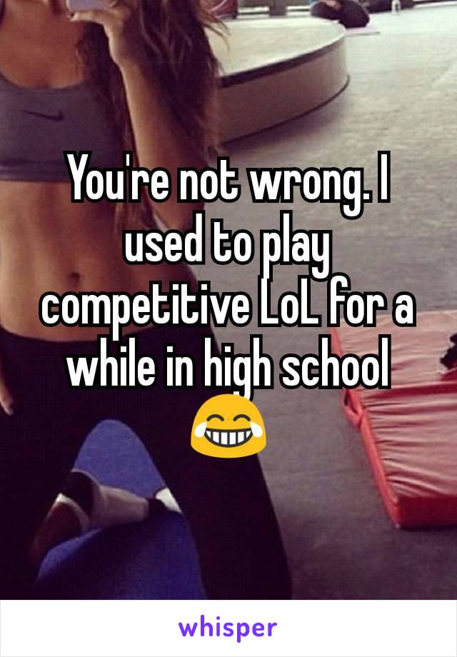 You're not wrong. I used to play competitive LoL for a while in high school 😂