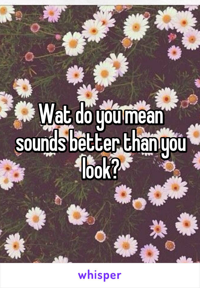 Wat do you mean sounds better than you look?