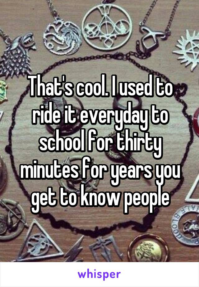 That's cool. I used to ride it everyday to school for thirty minutes for years you get to know people